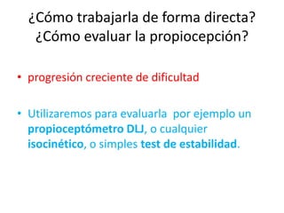 ¿Cómo trabajarla de forma directa?
¿Cómo evaluar la propiocepción?
• progresión creciente de dificultad
• Utilizaremos para evaluarla por ejemplo un
propioceptómetro DLJ, o cualquier
isocinético, o simples test de estabilidad.

 