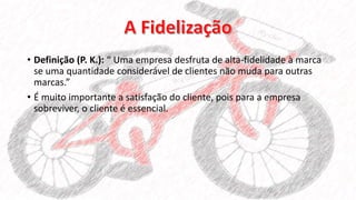 • Definição (P. K.): “ Uma empresa desfruta de alta-fidelidade à marca
se uma quantidade considerável de clientes não muda para outras
marcas.”
• É muito importante a satisfação do cliente, pois para a empresa
sobreviver, o cliente é essencial.
 
