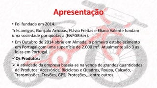 • Foi fundada em 2014.
Três amigos, Gonçalo Arrobas, Flávio Freitas e Eliana Valente fundam
uma sociedade por quotas a (E&FGBiker).
• Em Outubro de 2014 abriu em Almada, o primeiro estabelecimento
em Portugal com uma superfície de 2.000 𝑚2. Atualmente são 3 as
lojas em Portugal.
Os Produtos:
 A atividade da empresa baseia-se na venda de grandes quantidades
de Produtos: Acessórios, Bicicletas e Quadros, Roupa, Calçado,
Transmissões, Travões, GPS, Proteções,…entre outros.
 