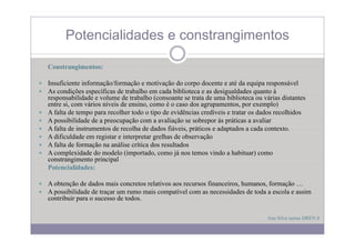 Potencialidades e constrangimentos
                                g

Constrangimentos:

Insuficiente informação/formação e motivação do corpo docente e até da equipa responsável
As condições específicas de trabalho em cada biblioteca e as desigualdades quanto à
responsabilidade e volume de trabalho (consoante se trata de uma biblioteca ou várias distantes
entre si, com vários níveis de ensino, como é o caso dos agrupamentos, por exemplo)
A falta de tempo para recolher todo o tipo de evidências credíveis e tratar os dados recolhidos
A possibilidade de a preocupação com a avaliação se sobrepor às práticas a avaliar
A falta de instrumentos de recolha de dados fiáveis, práticos e adaptados a cada contexto.
A dificuldade em registar e interpretar grelhas de observação
A falta de formação na análise crítica dos resultados
A complexidade do modelo (importado como já nos temos vindo a habituar) como
                             (importado,
constrangimento principal
Potencialidades:

A obtenção de dados mais concretos relativos aos recursos financeiros, humanos, formação …
   bt ã d d d            i       t   l ti                 fi     i     h        f     ã
A possibilidade de traçar um rumo mais compatível com as necessidades de toda a escola e assim
contribuir para o sucesso de todos.

                                                                                Ana Silva turma DREN 8
 
