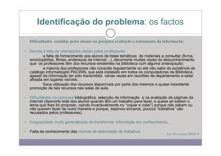 Identificação do p
                 ç      problema: os factos

   Dificuldades sentidas pelos alunos na pesquisa avaliação e tratamento da informação:

  Devida à falta de orientações dadas pelos professores:
o        a falta de fornecimento aos alunos de listas temáticas de materiais a consultar (livros,
  enciclopédias, filmes,
  enciclopédias filmes endereços da internet ) decorrente muitas vezes do desconhecimento
                                      internet…),
  que os professores têm dos recursos existentes na biblioteca com alguma antecipação;
o        a maioria dos professores não consulta regularmente ou até não sabe da existência do
  catálogo informatizado PACWIN, que está instalado em todos os computadores da Biblioteca,
  apesar da informação ter sido transmitida várias vezes em reuniões de departamento e estar
  afixada em lugares visíveis…
o        fraca utilização dos recursos disponíveis por parte dos mesmos e quase inexistente
  promoção de tais recursos nas salas de aula.

   Dificuldades na pesquisa bibliográfica, selecção da informação e na avaliação de páginas da
   internet (desnorte total dos alunos quando têm um trabalho para fazer, e quase só sabem o
   tema que lhes foi proposto, caindo invariavelmente no “copiar e colar”( porque não sabem ou
   não querem fazer de outra maneira e porque, sejamos sinceros, poucos “trabalhos” são
   recusados pelos professores)
                     professores).

   Incapacidade muito generalizada de transformar informação em conhecimento.

   Falta de conhecimento das normas de elaboração de trabalhos
                                                     trabalhos.
                                                                                Ana Silva turma DREN 8
 
