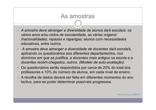 As amostras

A amostra deve abranger a diversidade de alunos da/s escola/s: os
vários anos e/ou ciclos de escolaridade, as várias origens/
/nacionalidades; rapazes e raparigas; alunos com necessidades
educativas, entre outros.
  d    ti       t    t
 A amostra deve abranger a diversidade de docentes da/s escola/s,
aplicando os q
  p           questionários aos diferentes departamentos, nos
                                             p            ,
domínios em que se justifica, a docentes mais antigos na escola e a
docentes recém-chegados, outros. (Modelo de auto-avaliação).
Os questionários serão respondidos por cerca de 20% do total dos
professores e 10% do número de alunos, em cada nível de ensino.
A recolha de dados deverá ser feita em diferentes momentos do ano
lectivo, para se poder determinar possíveis progressos.


                                                         Ana Silva turma DREN 8
 