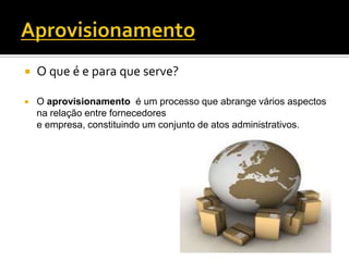    O que é e para que serve?

   O aprovisionamento é um processo que abrange vários aspectos
    na relação entre fornecedores
    e empresa, constituindo um conjunto de atos administrativos.
 