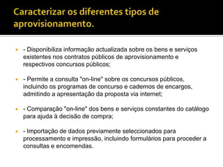    - Disponibiliza informação actualizada sobre os bens e serviços
    existentes nos contratos públicos de aprovisionamento e
    respectivos concursos públicos;

   - Permite a consulta "on-line" sobre os concursos públicos,
    incluindo os programas de concurso e cadernos de encargos,
    admitindo a apresentação da proposta via internet;

   - Comparação "on-line" dos bens e serviços constantes do catálogo
    para ajuda à decisão de compra;

   - Importação de dados previamente seleccionados para
    processamento e impressão, incluindo formulários para proceder a
    consultas e encomendas.
 