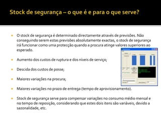    O stock de segurança é determinado directamente através de previsões. Não
    conseguindo serem estas previsões absolutamente exactas, o stock de segurança
    irá funcionar como uma protecção quando a procura atinge valores superiores ao
    esperado.

   Aumento dos custos de ruptura e dos níveis de serviço;

   Descida dos custos de posse;

   Maiores variações na procura;

   Maiores variações no prazo de entrega (tempo de aprovisionamento).

   Stock de segurança serve para compensar variações no consumo médio mensal e
    no tempo de reposição, considerando que estes dois itens são variáveis, devido a
    sazonalidade, etc.
 