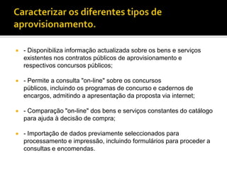    - Disponibiliza informação actualizada sobre os bens e serviços
    existentes nos contratos públicos de aprovisionamento e
    respectivos concursos públicos;

   - Permite a consulta "on-line" sobre os concursos
    públicos, incluindo os programas de concurso e cadernos de
    encargos, admitindo a apresentação da proposta via internet;

   - Comparação "on-line" dos bens e serviços constantes do catálogo
    para ajuda à decisão de compra;

   - Importação de dados previamente seleccionados para
    processamento e impressão, incluindo formulários para proceder a
    consultas e encomendas.
 
