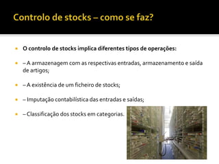    O controlo de stocks implica diferentes tipos de operações:

   – A armazenagem com as respectivas entradas, armazenamento e saída
    de artigos;

   – A existência de um ficheiro de stocks;

   – Imputação contabilística das entradas e saídas;

   – Classificação dos stocks em categorias.
 