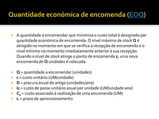    A quantidade a encomendar que minimiza o custo total é designada por
    quantidade económica de encomenda. O nível máximo de stock Q é
    atingido no momento em que se verifica a recepção de encomenda e o
    nível mínimo no momento imediatamente anterior à sua recepção.
    Quando o nível de stock atinge o ponto de encomenda s, uma nova
    encomenda de Q unidades é colocada.

   Q = quantidade a encomendar (unidades)
   c = custo unitário (UM/unidade)
   D = procura anual do artigo (unidades/ano)
   Ic = custo de posse unitário anual por unidade (UM/unidade ano)
   Ca = custo associado à realização de uma encomenda (UM)
   L = prazo de aprovisionamento
 