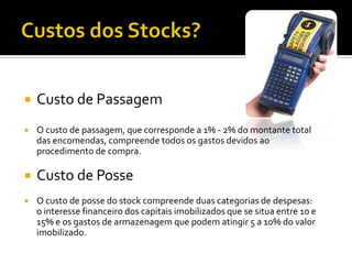   Custo de Passagem
   O custo de passagem, que corresponde a 1% - 2% do montante total
    das encomendas, compreende todos os gastos devidos ao
    procedimento de compra.

   Custo de Posse
   O custo de posse do stock compreende duas categorias de despesas:
    o interesse financeiro dos capitais imobilizados que se situa entre 10 e
    15% e os gastos de armazenagem que podem atingir 5 a 10% do valor
    imobilizado.
 