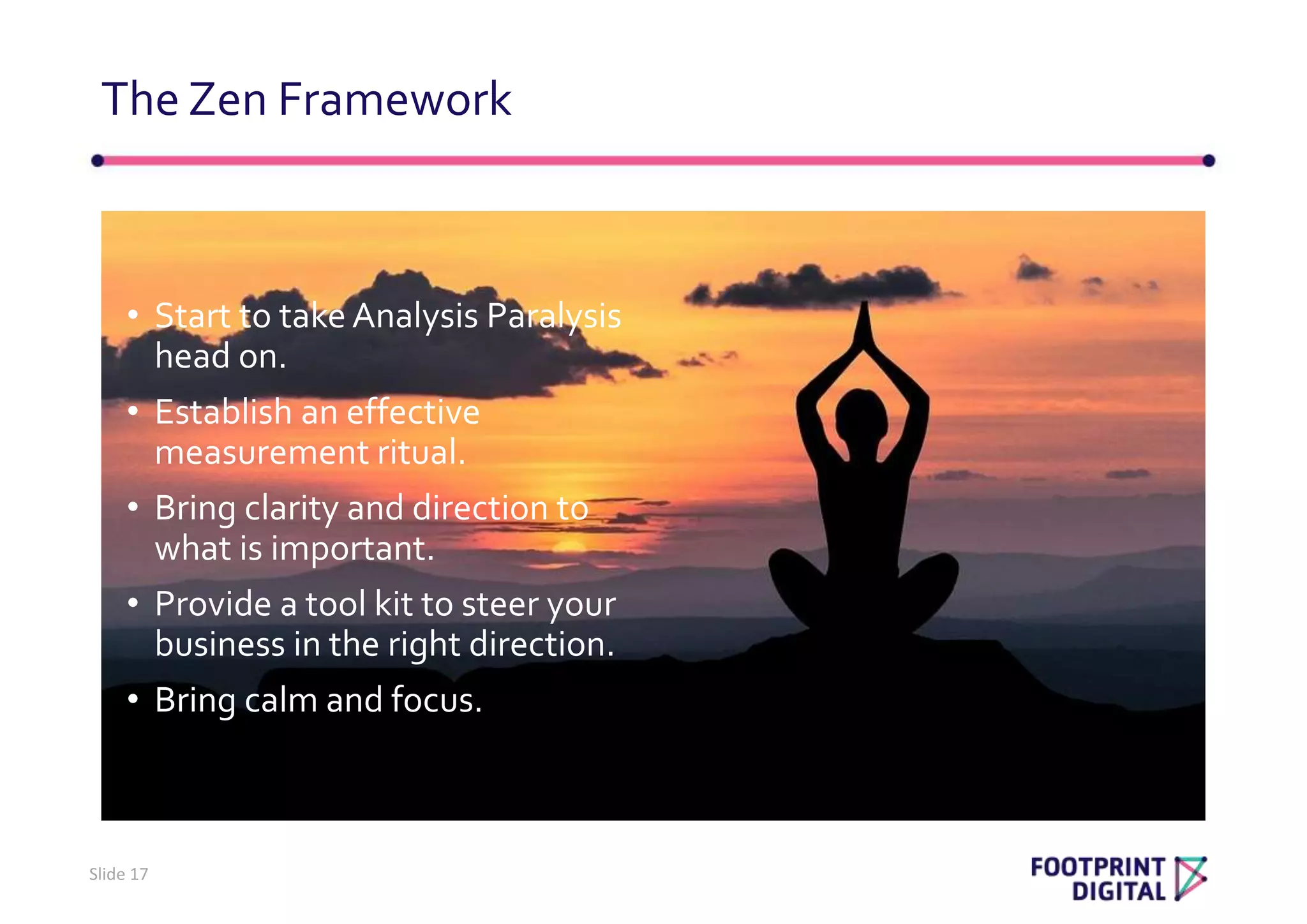 • Start to take Analysis Paralysis
head on.
• Establish an effective
measurement ritual.
• Bring clarity and direction to
what is important.
• Provide a tool kit to steer your
business in the right direction.
• Bring calm and focus.
The Zen Framework
Slide 17
 