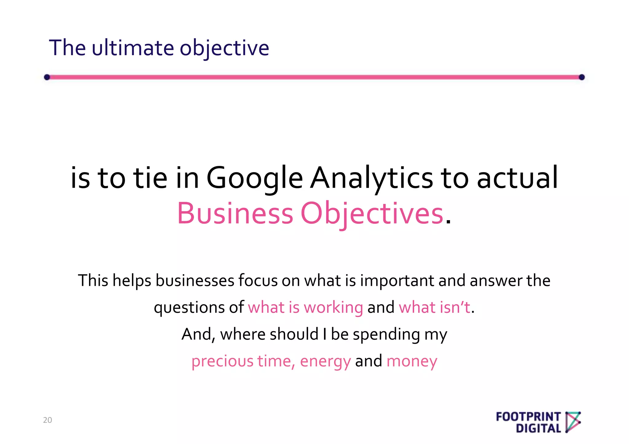 is to tie in Google Analytics to actual
Business Objectives.
This helps businesses focus on what is important and answer the
questions of what is working and what isn’t.
And, where should I be spending my
precious time, energy and money
The ultimate objective
20
 