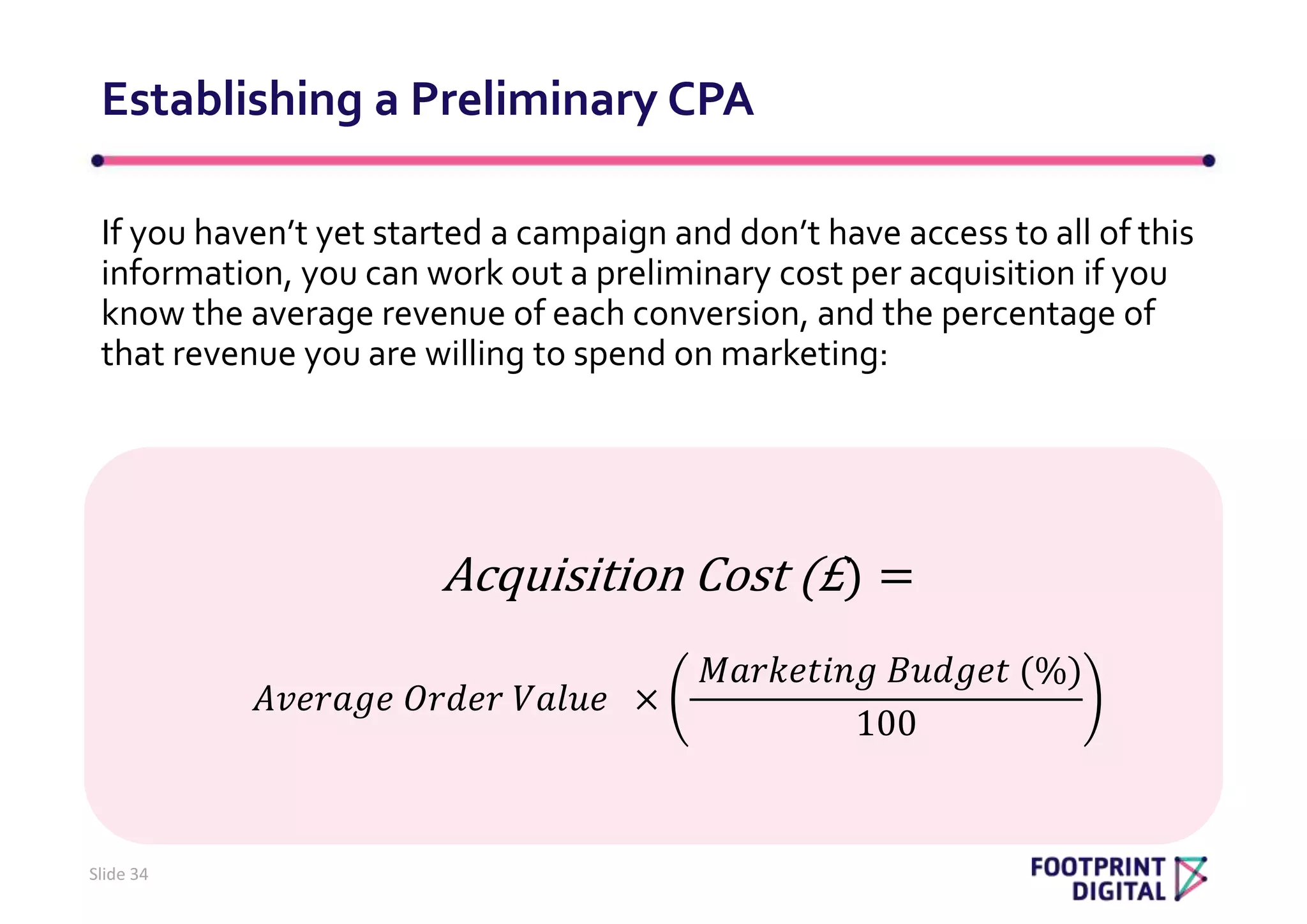If you haven’t yet started a campaign and don’t have access to all of this
information, you can work out a preliminary cost per acquisition if you
know the average revenue of each conversion, and the percentage of
that revenue you are willing to spend on marketing:
Establishing a Preliminary CPA
Slide 34
Acquisition Cost (£) =
𝐴𝑣𝑒𝑟𝑎𝑔𝑒 𝑂𝑟𝑑𝑒𝑟 𝑉𝑎𝑙𝑢𝑒 ×
𝑀𝑎𝑟𝑘𝑒𝑡𝑖𝑛𝑔 𝐵𝑢𝑑𝑔𝑒𝑡 (%)
100
 