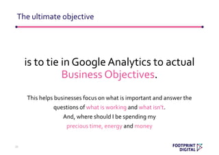 is to tie in Google Analytics to actual
Business Objectives.
This helps businesses focus on what is important and answer the
questions of what is working and what isn’t.
And, where should I be spending my
precious time, energy and money
The ultimate objective
20
 