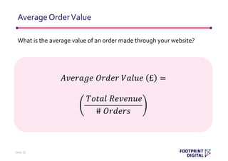 What is the average value of an order made through your website?
AverageOrderValue
Slide 32
𝐴𝑣𝑒𝑟𝑎𝑔𝑒 𝑂𝑟𝑑𝑒𝑟 𝑉𝑎𝑙𝑢𝑒 £ =
𝑇𝑜𝑡𝑎𝑙 𝑅𝑒𝑣𝑒𝑛𝑢𝑒
# 𝑂𝑟𝑑𝑒𝑟𝑠
 