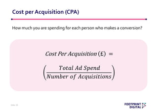 How much you are spending for each person who makes a conversion?
Cost per Acquisition (CPA)
Slide 33
Cost Per Acquisition £ =
𝑇𝑜𝑡𝑎𝑙 𝐴𝑑 𝑆𝑝𝑒𝑛𝑑
𝑁𝑢𝑚𝑏𝑒𝑟 𝑜𝑓 𝐴𝑐𝑞𝑢𝑖𝑠𝑖𝑡𝑖𝑜𝑛𝑠
 