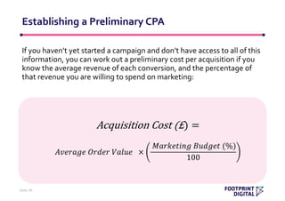 If you haven’t yet started a campaign and don’t have access to all of this
information, you can work out a preliminary cost per acquisition if you
know the average revenue of each conversion, and the percentage of
that revenue you are willing to spend on marketing:
Establishing a Preliminary CPA
Slide 34
Acquisition Cost (£) =
𝐴𝑣𝑒𝑟𝑎𝑔𝑒 𝑂𝑟𝑑𝑒𝑟 𝑉𝑎𝑙𝑢𝑒 ×
𝑀𝑎𝑟𝑘𝑒𝑡𝑖𝑛𝑔 𝐵𝑢𝑑𝑔𝑒𝑡 (%)
100
 