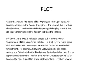 PLOT
•Caesar has retuned to Rome a er ghng and killing Pompey, his 
•former co-leader in the Roman triumvirate. The irony of this is lost on
•the plebeians. The situaon at the beginning of the play is tense, and
•it's clear something needs to happen to break the tension.
•For once, this is exactly how it all played out in history (which
•Shakespeare o en has a funny habit of revising). Having made peace
•with each other and themselves, Brutus and Cassius kill themselves
•when their ba+le against Antony and Octavius seems to be lost.
•Antony and Octavius take the eld where Brutus has fallen, and Brutus
•is proclaimed the noblest man in all of Rome. Unfortunately, he's a bit
•too dead to hear it, and that praise likely didn't ma+er to him anyway
 