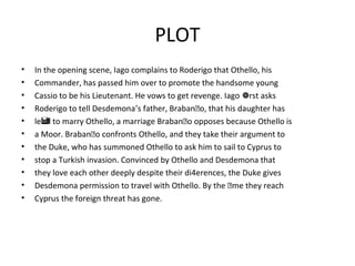PLOT
• In the opening scene, Iago complains to Roderigo that Othello, his
• Commander, has passed him over to promote the handsome young
• Cassio to be his Lieutenant. He vows to get revenge. Iago rst asks
• Roderigo to tell Desdemona’s father, Brabano, that his daughter has
• le to marry Othello, a marriage Brabano opposes because Othello is
• a Moor. Brabano confronts Othello, and they take their argument to
• the Duke, who has summoned Othello to ask him to sail to Cyprus to
• stop a Turkish invasion. Convinced by Othello and Desdemona that
• they love each other deeply despite their di4erences, the Duke gives
• Desdemona permission to travel with Othello. By the me they reach
• Cyprus the foreign threat has gone.
 