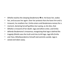 • Othello reaches the sleeping Desdemona rst. He kisses her, wakes
• her, and accuses her again. Over her protests that she loves him and is
• innocent, he smothers her. Emilia enters and Desdemona revives for a
• moment, declaring herself guiltless but saying, as she dies, that
• Othello is innocent of her death. Iago and others enter, and Emilia
• defends Desdemona’s innocence, recognizing that Iago is behind the
• tragedy.Othello sees the truth and tries to kill Iago. Iago kills Emilia
• and 7ees; Othellocondemns himself and commits suicide. Iago is
• seized and taken away.
 