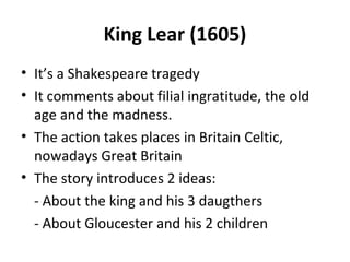 King Lear (1605)
• It’s a Shakespeare tragedy
• It comments about filial ingratitude, the old
age and the madness.
• The action takes places in Britain Celtic,
nowadays Great Britain
• The story introduces 2 ideas:
- About the king and his 3 daugthers
- About Gloucester and his 2 children
 