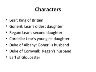Characters
• Lear: King of Britain
• Goneril: Lear's oldest daughter
• Regan: Lear's second daughter
• Cordelia: Lear's youngest daughter
• Duke of Albany: Goneril's husband
• Duke of Cornwall: Regan's husband
• Earl of Gloucester
 