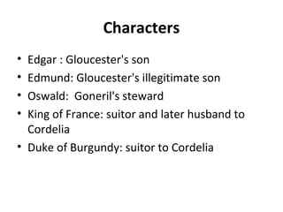 Characters
• Edgar : Gloucester's son
• Edmund: Gloucester's illegitimate son
• Oswald: Goneril's steward
• King of France: suitor and later husband to
Cordelia
• Duke of Burgundy: suitor to Cordelia
 