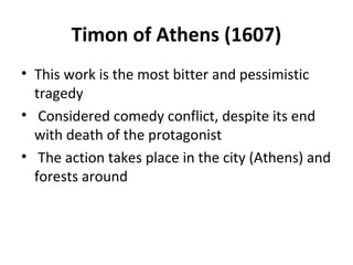 Timon of Athens (1607)
• This work is the most bitter and pessimistic
tragedy
• Considered comedy conflict, despite its end
with death of the protagonist
• The action takes place in the city (Athens) and
forests around
 