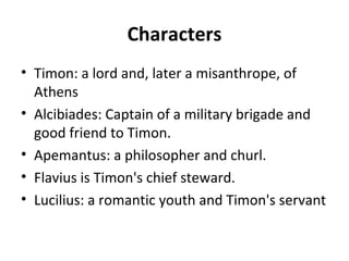 Characters
• Timon: a lord and, later a misanthrope, of
Athens
• Alcibiades: Captain of a military brigade and
good friend to Timon.
• Apemantus: a philosopher and churl.
• Flavius is Timon's chief steward.
• Lucilius: a romantic youth and Timon's servant
 