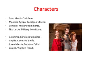 Characters
• Cayo Marcio Coriolano.
• Menenio Agripa. Coriolano’s friend.
• Cominio. Military from Rome.
• Tito Larcio. Military from Rome.
• Volumnia. Coriolano’s mother .
• Virgilia. Coriolano’s wife.
• Joven Marcio. Coriolano’s kid.
• Valeria. Virgilia’s friend.
 