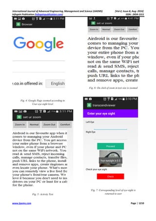 International Journal of Advanced Engineering, Management and Science (IJAEMS) [Vol
Infogain Publication (Infogainpublication.com
www.ijaems.com
Fig. 4: Google Page zoomed according to
User eye-sight level
Fig. 5: Activity Test
Engineering, Management and Science (IJAEMS) [Vol
Infogainpublication.com)
Google Page zoomed according to
Fig. 6: On click of zoom in text size is zoomed
Fig. 7: Corresponding level of eye
returned to user
Engineering, Management and Science (IJAEMS) [Vol-2, Issue-8, Aug- 2016]
ISSN : 2454-1311
Page | 1210
On click of zoom in text size is zoomed
Corresponding level of eye-sight is
returned to user
 