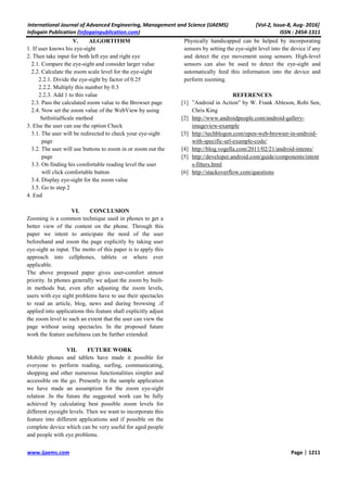 International Journal of Advanced Engineering, Management and Science (IJAEMS) [Vol-2, Issue-8, Aug- 2016]
Infogain Publication (Infogainpublication.com) ISSN : 2454-1311
www.ijaems.com Page | 1211
V. ALGORTITHM
1. If user knows his eye-sight
2. Then take input for both left eye and right eye
2.1. Compare the eye-sight and consider larger value
2.2. Calculate the zoom scale level for the eye-sight
2.2.1. Divide the eye-sight by factor of 0.25
2.2.2. Multiply this number by 0.3
2.2.3. Add 1 to this value
2.3. Pass the calculated zoom value to the Browser page
2.4. Now set the zoom value of the WebView by using
SetInitialScale method
3. Else the user can use the option Check
3.1. The user will be redirected to check your eye-sight
page
3.2. The user will use buttons to zoom in or zoom out the
page
3.3. On finding his comfortable reading level the user
will click comfortable button
3.4. Display eye-sight for the zoom value
3.5. Go to step 2
4. End
VI. CONCLUSION
Zooming is a common technique used in phones to get a
better view of the content on the phone. Through this
paper we intent to anticipate the need of the user
beforehand and zoom the page explicitly by taking user
eye-sight as input. The motto of this paper is to apply this
approach into cellphones, tablets or where ever
applicable.
The above proposed paper gives user-comfort utmost
priority. In phones generally we adjust the zoom by built-
in methods but, even after adjusting the zoom levels,
users with eye sight problems have to use their spectacles
to read an article, blog, news and during browsing .if
applied into applications this feature shall explicitly adjust
the zoom level to such an extent that the user can view the
page without using spectacles. In the proposed future
work the feature usefulness can be further extended.
VII. FUTURE WORK
Mobile phones and tablets have made it possible for
everyone to perform reading, surfing, communicating,
shopping and other numerous functionalities simpler and
accessible on the go. Presently in the sample application
we have made an assumption for the zoom eye-sight
relation .In the future the suggested work can be fully
achieved by calculating best possible zoom levels for
different eyesight levels. Then we want to incorporate this
feature into different applications and if possible on the
complete device which can be very useful for aged people
and people with eye problems.
Physically handicapped can be helped by incorporating
sensors by setting the eye-sight level into the device if any
and detect the eye movement using sensors. High-level
sensors can also be used to detect the eye-sight and
automatically feed this information into the device and
perform zooming.
REFERENCES
[1] ”Android in Action” by W. Frank Ableson, Robi Sen,
Chris King
[2] http://www.androidpeople.com/android-gallery-
imageview-example
[3] http://techblogon.com/open-web-browser-in-android-
with-specific-url-example-code/
[4] http://blog.vogella.com/2011/02/21/android-intents/
[5] http://developer.android.com/guide/components/intent
s-filters.html
[6] http://stackoverflow.com/questions
 