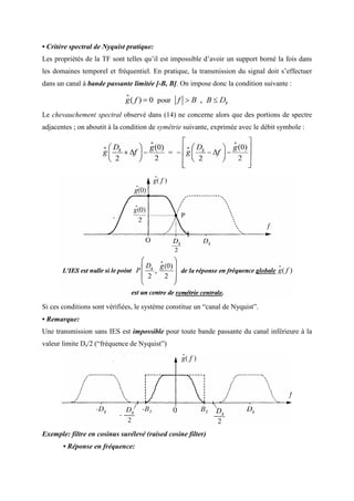 • Critère spectral de Nyquist pratique:
Les propriétés de la TF sont telles qu’il est impossible d’avoir un support borné la fois dans
les domaines temporel et fréquentiel. En pratique, la transmission du signal doit s’effectuer
dans un canal à bande passante limitée [-B, B]. On impose donc la condition suivante :
Le chevauchement spectral observé dans (14) ne concerne alors que des portions de spectre
adjacentes ; on aboutit à la condition de symétrie suivante, exprimée avec le débit symbole :
Si ces conditions sont vérifiées, le système constitue un “canal de Nyquist”.
• Remarque:
Une transmission sans IES est impossible pour toute bande passante du canal inférieure à la
valeur limite Ds/2 (“fréquence de Nyquist”)
Exemple: filtre en cosinus surélevé (raised cosine filter)
• Réponse en fréquence:
 