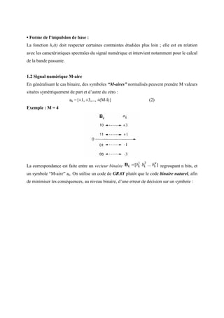 • Forme de l’impulsion de base :
La fonction he(t) doit respecter certaines contraintes étudiées plus loin ; elle est en relation
avec les caractéristiques spectrales du signal numérique et intervient notamment pour le calcul
de la bande passante.
1.2 Signal numérique M-aire
En généralisant le cas binaire, des symboles “M-aires” normalisés peuvent prendre M valeurs
situées symétriquement de part et d’autre du zéro :
ak ={±1, ±3,..., ±(M-l)} (2)
Exemple : M = 4
La correspondance est faite entre un vecteur binaire regroupant n bits, et
un symbole “M-aire” ak. On utilise un code de GRAY plutôt que le code binaire naturel, afin
de minimiser les conséquences, au niveau binaire, d’une erreur de décision sur un symbole :
 