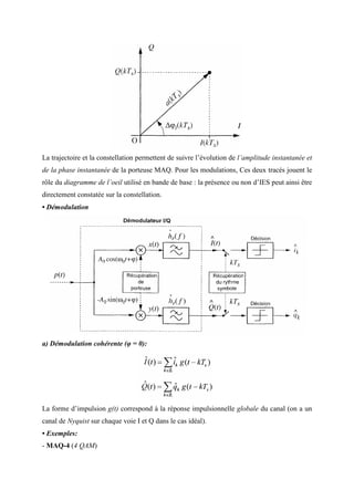 La trajectoire et la constellation permettent de suivre l’évolution de l’amplitude instantanée et
de la phase instantanée de la porteuse MAQ. Pour les modulations, Ces deux tracés jouent le
rôle du diagramme de l’oeil utilisé en bande de base : la présence ou non d’IES peut ainsi être
directement constatée sur la constellation.
• Démodulation
a) Démodulation cohérente (φ = 0):
La forme d’impulsion g(t) correspond à la réponse impulsionnelle globale du canal (on a un
canal de Nyquist sur chaque voie I et Q dans le cas idéal).
• Exemples:
- MAQ-4 (4 QAM)
 