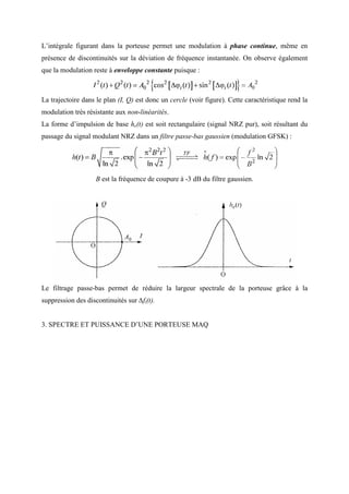 L’intégrale figurant dans la porteuse permet une modulation à phase continue, même en
présence de discontinuités sur la déviation de fréquence instantanée. On observe également
que la modulation reste à enveloppe constante puisque :
La trajectoire dans le plan (I, Q) est donc un cercle (voir figure). Cette caractéristique rend la
modulation très résistante aux non-linéarités.
La forme d’impulsion de base he(t) est soit rectangulaire (signal NRZ pur), soit résultant du
passage du signal modulant NRZ dans un filtre passe-bas gaussien (modulation GFSK) :
B est la fréquence de coupure à -3 dB du filtre gaussien.
Le filtrage passe-bas permet de réduire la largeur spectrale de la porteuse grâce à la
suppression des discontinuités sur ∆fi(t).
3. SPECTRE ET PUISSANCE D’UNE PORTEUSE MAQ
 