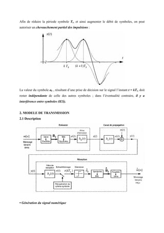 Afin de réduire la période symbole Ts, et ainsi augmenter le débit de symboles, on peut
autoriser un chevauchement partiel des impulsions :
La valeur du symbole ak , résultant d’une prise de décision sur le signal l’instant t = kTs, doit
rester indépendante de celle des autres symboles ; dans l’éventualité contraire, il y a
interférence entre symboles (lES).
2. MODELE DE TRANSMISSION
2.1 Description
• Génération du signal numérique
 