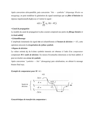 Après conversion série-parallèle, puis conversion “bits — symboles” (étiquetage M-aire ou
mnapping), on peut modéliser la génération du signal numérique par un filtre d’émission de
réponse impulsionnelle he(t) avec à l’entrée le signal :
• Canal de propagation
Le modèle du canal de propagation le plus courant comprend une partie de filtrage linéaire et
du bruit additif
• Echantlllonnage
L’amplitude instantanée du signal r(t) est échantillonnée à l’instant de décision t = kTs; cette
opération nécessite la récupération du rythme symbole.
• Organe de décision
La valeur estimée âk du k-ième symbole transmis est obtenue à l’aide d’un comparateur
comprenant M-1 seuils de décision. En raison d’éventuelles distorsions et du bruit additif, il
peut en résulter une erreur de symbole.
Après conversion “symboles — bits” (demapping) puis sérialisation, on obtient le message
binaire final reçu.
Exemple de comparateur pour M = 4 :
Caractéristique de transfert du comparateur :
 