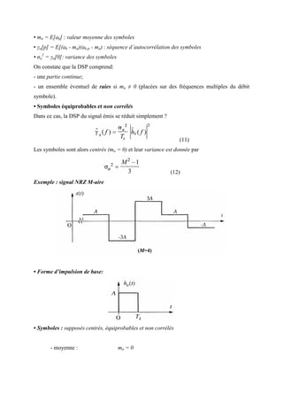 • ma = E[ak] : valeur moyenne des symboles
• γa[p] = E[(ak - ma)(ak-p - ma) : séquence d’autocorrélation des symboles
• σa
2
= γa[0]: variance des symboles
On constate que la DSP comprend:
- une partie continue;
- un ensemble éventuel de raies si ma ≠ 0 (placées sur des fréquences multiples du débit
symbole).
• Symboles équiprobables et non corrélés
Dans ce cas, la DSP du signal émis se réduit simplement ?
(11)
Les symboles sont alors centrés (ma = 0) et leur variance est donnée par
(12)
Exemple : signal NRZ M-aire
• Forme d’impulsion de base:
• Symboles : supposés centrés, équiprobables et non corrélés
- moyenne : ma = 0
 