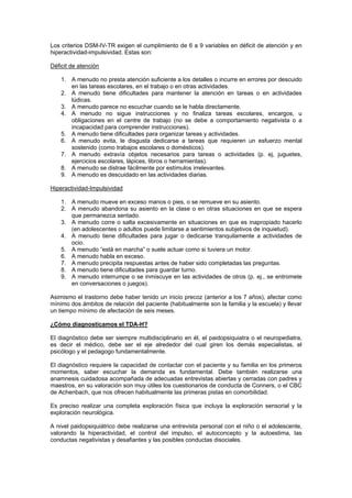 Los criterios DSM-IV-TR exigen el cumplimiento de 6 a 9 variables en déficit de atención y en
hiperactividad-impulsividad. Estas son:

Déficit de atención

    1. A menudo no presta atención suficiente a los detalles o incurre en errores por descuido
       en las tareas escolares, en el trabajo o en otras actividades.
    2. A menudo tiene dificultades para mantener la atención en tareas o en actividades
       lúdicas.
    3. A menudo parece no escuchar cuando se le habla directamente.
    4. A menudo no sigue instrucciones y no finaliza tareas escolares, encargos, u
       obligaciones en el centre de trabajo (no se debe a comportamiento negativista o a
       incapacidad para comprender instrucciones).
    5. A menudo tiene dificultades para organizar tareas y actividades.
    6. A menudo evita, le disgusta dedicarse a tareas que requieren un esfuerzo mental
       sostenido (como trabajos escolares o domésticos).
    7. A menudo extravía objetos necesarios para tareas o actividades (p. ej, juguetes,
       ejercicios escolares, lápices, libros o herramientas).
    8. A menudo se distrae fácilmente por estímulos irrelevantes.
    9. A menudo es descuidado en las actividades diarias.

Hiperactividad-Impulsividad

    1. A menudo mueve en exceso manos o pies, o se remueve en su asiento.
    2. A menudo abandona su asiento en la clase o en otras situaciones en que se espera
       que permanezca sentado.
    3. A menudo corre o salta excesivamente en situaciones en que es inapropiado hacerlo
       (en adolescentes o adultos puede limitarse a sentimientos subjetivos de inquietud).
    4. A menudo tiene dificultades para jugar o dedicarse tranquilamente a actividades de
       ocio.
    5. A menudo “está en marcha” o suele actuar como si tuviera un motor.
    6. A menudo habla en exceso.
    7. A menudo precipita respuestas antes de haber sido completadas las preguntas.
    8. A menudo tiene dificultades para guardar turno.
    9. A menudo interrumpe o se inmiscuye en las actividades de otros (p. ej., se entromete
       en conversaciones o juegos).

Asimismo el trastorno debe haber tenido un inicio precoz (anterior a los 7 años), afectar como
mínimo dos ámbitos de relación del paciente (habitualmente son la familia y la escuela) y llevar
un tiempo mínimo de afectación de seis meses.

¿Cómo diagnosticamos el TDA-H?

El diagnóstico debe ser siempre multidisciplinario en él, el paidopsiquiatra o el neuropediatra,
es decir el médico, debe ser el eje alrededor del cual giren los demás especialistas, el
psicólogo y el pedagogo fundamentalmente.

El diagnóstico requiere la capacidad de contactar con el paciente y su familia en los primeros
momentos, saber escuchar la demanda es fundamental. Debe también realizarse una
anamnesis cuidadosa acompañada de adecuadas entrevistas abiertas y cerradas con padres y
maestros, en su valoración son muy útiles los cuestionarios de conducta de Conners, o el CBC
de Achenbach, que nos ofrecen habitualmente las primeras pistas en comorbilidad.

Es preciso realizar una completa exploración física que incluya la exploración sensorial y la
exploración neurológica.

A nivel paidopsiquiátrico debe realizarse una entrevista personal con el niño o el adolescente,
valorando la hiperactividad, el control del impulso, el autoconcepto y la autoestima, las
conductas negativistas y desafiantes y las posibles conductas disociales.
 