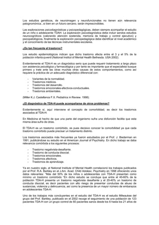 Los estudios genéticos, de neuroimagen y neurofuncionales no tienen aún relevancia
patognomónica...si bien en un futuro cercano, serán imprescindibles.

Las exploraciones psicodiagnósticas y psicopedagógicas, deben siempre acompañar el estudio
de un niño o adolescente TDAH. La exploración psicodiagnóstica debe incluir sendos estudios
neurocognitivos (valorando atención sostenida, memoria de trabajo y control ejecutivo) y
psicopatológicos, finalmente la exploración psicopedagógica debe identificar el nivel académico
y el conocimiento de las técnicas instrumentales escolares.

¿Es tan frecuente el trastorno?

Los estudio epidemiológicos indican que dicho trastorno afecta entre el 3 y el 5% de la
población infanto-juvenil (National Institut of Mental Health Bethesda. USA 2002).

Evidentemente el TDA-H es un diagnóstico serio que puede requerir tratamiento a largo plazo
con asistencia psicológica y farmacológica y por tanto es importante que el especialista busque
primero y trate ante las otras muchas otras causas de estos comportamientos, como así
requiere la práctica de un adecuado diagnóstico diferencial con:

    -   Variantes de la normalidad.
    -   Trastornos médicos.
    -   Trastornos del desarrollo.
    -   Trastornos emocionales-afectivos-conductuales.
    -   Trastornos ambientales.

(Miller K.J. Castellanos F.X. Pediatrics in Review. 1998).

¿El diagnóstico de TDA-H puede acompañarse de otros problemas?

Evidentemente sí, aquí interviene el concepto de comorbilidad, es decir los trastornos
asociados al TDA-H.

En Medicina el hecho de que una parte del organismo sufra una disfunción facilita que esta
misma área sufra de otras.

El TDA-H es un trastorno comórbido, es pues decisivo conocer la comorbilidad ya que cada
trastorno comórbido puede precisar un tratamiento distinto.

Los trastornos asociados más frecuentes ya fueron estudiados por el Prof. J. Biederman en
1991, publicándose su estudio en el American Journal of Psychiatry. En dicho trabajo se daba
relevancia comórbida a los siguientes procesos:

    -   Trastorno negativista-desafiante.
    -   Trastorno de conducta disocial.
    -   Trastornos emocionales.
    -   Trastornos afectivos.
    -   Trastornos de aprendizaje.

Ya en nuestro siglo, el National Institute of Mental Health correlacionó los trabajos publicados
por el Prof. R.A. Barkley en el J.Am. Acad. Child Adolesc. Psychiatry en 1998 ofreciendo unos
datos relevantes: “Más del 50% de los niños o adolescentes con TDA-H presentan como
mínimo un trastorno comórbido “En dicho estudio se concluye que entre el 40-60% de la
población TDA-H presenta un trastorno negativista desafiante y el 20-40% un trastorno de
conducta disocial, es decir pacientes con alto riesgo de presentar conductas de abuso de
sustancias, violencia y delincuencia, así como la presencia de un mayor número de embarazos
en adolescentes TDA-H.

Uno de los trabajos más concluyentes en el estudio del TDA-H es el estudio Milwaukee del
grupo del Prof. Barkley, publicado en el 2002 recoge el seguimiento de una población de 123
pacientes TDA-H con un grupo control de 60 pacientes sanos desde los 6 hasta los 21 años de
 