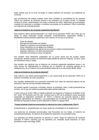 edad, estudio que en su inicio se exigió un criterio selectivo de exclusión: los problemas de
conducta.

Las conclusiones del trabajo analizan entre otras variables la comorbilidad de los paciente
TDA-H con trastorno de conducta disocial y los comparan con el grupo control. La realidad
confirma la teoría, observándose una mayor incidencia de robos, destrucción de la propiedad,
crueldad con personas y animales e incendios provocados en la población TDA-H comórbida
con trastorno de conducta disocial.

¿Qué es el trastorno de conducta negativista-desafiante?

Este trastorno afecta aproximadamente a la mitad de los pacientes TDAH. Son niños que ya
desde su etapa preescolar pueden presentar comportamientos negativistas hostiles y
desafiantes durante periodos superiores a seis meses y en los que se producen:

    -   Crisis de rabietas.
    -   Discusiones frecuentes con adultos.
    -   Desafíos y rechazos a la autoridad del adulto.
    -   Actos voluntarios con el objetivo de molestar.
    -   Fáciles culpabilizaciones ajenas de sus errores o malos comportamientos.
    -   Actitudes coléricas y con fácil resentimientos.
    -   Actitudes rencorosas e incluso vengativas.

Son también niños fácilmente molestados por su grupo social que les pueden acabar
rechazando, también pueden ser fácilmente responsables de actos de “bullying”, es decir, actos
de intimidación física o verbal.

Hay también que destacar que el trastorno de conducta negativista desafiante severo y de
inicio precoz es habitualmente el comienzo de un trastorno de conducta disocial en la
adolescencia y de un trastorno de la personalidad antisocial en la vida adulta (Moffit, 2002).

¿Qué es el trastorno de conducta disocial?

Este trastorno que afecta aproximadamente a una cuarta parte de los pacientes TDAH es el
trastorno comórbido con peor pronóstico.

Son aquellos adolescentes que presentan conductas que violan los derechos básicos de las
personas o bien las normas sociales importantes.

Así pueden agredir a personas o animales, destruir la propiedad, robar o violar gravemente las
normas, con lo que son enfermos potenciales delincuentes enfermos.

A este nivel ya en el año 1994 un trabajo publicado por Eyestone y Howeel en el Bulletin of the
Am. Acad. Of Psychiatry and the Law, concluía que el 25% de la población presa estudiada
presentaba el diagnóstico comórbido de TDA-H y trastorno de conducta disocial y datos
cotejados últimamente en Holanda y así presentados por la EFCAP en el último Congreso
Mundial de Psiquiatría Infanto-Juvenil celebrado en Berlin en Agosto 2004.

¿Pueden presentar trastornos emocionales y/o afectivos los niños y adolescentes TDA-H?

Evidentemente sí, presentándose con mayor grado de comorbilidad en la adolescencia.

Los trastornos de ansiedad (emocionales) más frecuentes son las fobias, el trastorno de
ansiedad generalizado, el trastorno de ansiedad de separación y la ansiedad social.

Los pacientes con fobias presentan en general un menor riesgo de trastornos de conducta
asociado al TDA-H, mientras que los pacientes con ansiedad social presentan un peor
pronóstico a este nivel (Nigg, 2000).
 