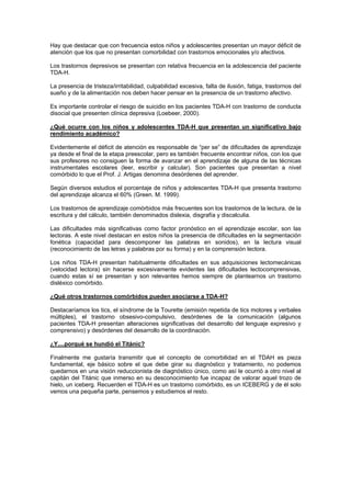 Hay que destacar que con frecuencia estos niños y adolescentes presentan un mayor déficit de
atención que los que no presentan comorbilidad con trastornos emocionales y/o afectivos.

Los trastornos depresivos se presentan con relativa frecuencia en la adolescencia del paciente
TDA-H.

La presencia de tristeza/irritabilidad, culpabilidad excesiva, falta de ilusión, fatiga, trastornos del
sueño y de la alimentación nos deben hacer pensar en la presencia de un trastorno afectivo.

Es importante controlar el riesgo de suicidio en los pacientes TDA-H con trastorno de conducta
disocial que presenten clínica depresiva (Loebeer, 2000).

¿Qué ocurre con los niños y adolescentes TDA-H que presentan un significativo bajo
rendimiento académico?

Evidentemente el déficit de atención es responsable de “per se” de dificultades de aprendizaje
ya desde el final de la etapa preescolar, pero es también frecuente encontrar niños, con los que
sus profesores no consiguen la forma de avanzar en el aprendizaje de alguna de las técnicas
instrumentales escolares (leer, escribir y calcular). Son pacientes que presentan a nivel
comórbido lo que el Prof. J. Artigas denomina desórdenes del aprender.

Según diversos estudios el porcentaje de niños y adolescentes TDA-H que presenta trastorno
del aprendizaje alcanza el 60% (Green. M. 1999).

Los trastornos de aprendizaje comórbidos más frecuentes son los trastornos de la lectura, de la
escritura y del cálculo, también denominados dislexia, disgrafía y discalculia.

Las dificultades más significativas como factor pronóstico en el aprendizaje escolar, son las
lectoras. A este nivel destacan en estos niños la presencia de dificultades en la segmentación
fonética (capacidad para descomponer las palabras en sonidos), en la lectura visual
(reconocimiento de las letras y palabras por su forma) y en la comprensión lectora.

Los niños TDA-H presentan habitualmente dificultades en sus adquisiciones lectomecánicas
(velocidad lectora) sin hacerse excesivamente evidentes las dificultades lectocomprensivas,
cuando estas sí se presentan y son relevantes hemos siempre de plantearnos un trastorno
disléxico comórbido.

¿Qué otros trastornos comórbidos pueden asociarse a TDA-H?

Destacaríamos los tics, el síndrome de la Tourette (emisión repetida de tics motores y verbales
múltiples), el trastorno obsesivo-compulsivo, desórdenes de la comunicación (algunos
pacientes TDA-H presentan alteraciones significativas del desarrollo del lenguaje expresivo y
comprensivo) y desórdenes del desarrollo de la coordinación.

¿Y....porqué se hundió el Titánic?

Finalmente me gustaría transmitir que el concepto de comorbilidad en el TDAH es pieza
fundamental, eje básico sobre el que debe girar su diagnóstico y tratamiento, no podemos
quedarnos en una visión reduccionista de diagnóstico único, como así le ocurrió a otro nivel al
capitán del Titánic que inmerso en su desconocimiento fue incapaz de valorar aquel trozo de
hielo, un iceberg. Recuerden el TDA-H es un trastorno comórbido, es un ICEBERG y de él solo
vemos una pequeña parte, pensemos y estudiemos el resto.
 