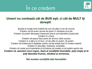 În ce credem
Uneori nu contează cât de BUN ești, ci cât de MULT îți
dorești!
Şcoala te învaţă orice înafară de cum să obţii un loc de muncă.
Credem că toți avem nevoie de ajutor în căutarea unui job.
Credem că putem descoperi împreună care-ți sunt talentele și pasiunile.
Credem în a face.
Credem că eșecul face parte din drumul către succes.
Credem în a dărui și a fi bun, ori de câte ori putem. Și putem.
Credem că limitele pot fi depășite, pentru că ele există doar în mintea noastră.
Credem în educație, implicare, simplitate.
Credem că visele sunt importante și că trebuie să credem și să luptăm pentru ele.
Credem că, asemeni unui copac, dacă ai condițiile favorabile, poți crește și te
poți dezvolta frumos, sănătos și armonios.
Noi suntem condițiile tale favorabile!
 