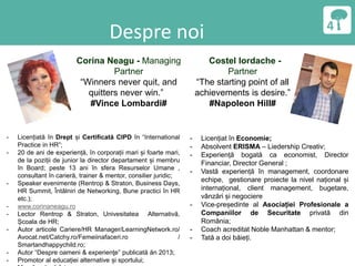 Despre noi
Corina Neagu - Managing
Partner
“Winners never quit, and
quitters never win.”
#Vince Lombardi#
Costel Iordache -
Partner
“The starting point of all
achievements is desire.”
#Napoleon Hill#
- Licențiată în Drept și Certificată CIPD în “International
Practice in HR”;
- 20 de ani de experiență, în corporații mari și foarte mari,
de la poziții de junior la director departament și membru
în Board; peste 13 ani în sfera Resurselor Umane ,
consultant în carieră, trainer & mentor, consilier juridic;
- Speaker evenimente (Rentrop & Straton, Business Days,
HR Summit, Întâlniri de Networking, Bune practici în HR
etc.);
- www.corinaneagu.ro
- Lector Rentrop & Straton, Univesitatea Alternativă,
Școala de HR;
- Autor articole Cariere/HR Manager/LearningNetwork.ro/
Avocat.net/Catchy.ro/Femeiinafaceri.ro /
Smartandhappychild.ro;
- Autor “Despre oameni & experienţe” publicată ăn 2013;
- Promotor al educației alternative și sportului;
- Licențiat în Economie;
- Absolvent ERISMA – Liedership Creativ;
- Experiență bogată ca economist, Director
Financiar, Director General ;
- Vastă experiență în management, coordonare
echipe, gestionare proiecte la nivel național și
internațional, client management, bugetare,
vânzări și negociere
- Vice-președinte al Asociației Profesionale a
Companiilor de Securitate privată din
România;
- Coach acreditat Noble Manhattan & mentor;
- Tată a doi băieți.
 