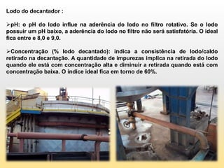 Lodo do decantador :

pH: o pH do lodo influe na aderência do lodo no filtro rotativo. Se o lodo
possuir um pH baixo, a aderência do lodo no filtro não será satisfatória. O ideal
fica entre e 8,0 e 9,0.

Concentração (% lodo decantado): indica a consistência de lodo/caldo
retirado na decantação. A quantidade de impurezas implica na retirada do lodo
quando ele está com concentração alta e diminuir a retirada quando está com
concentração baixa. O índice ideal fica em torno de 60%.
 