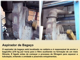Aspirador de Bagaço
O aspirador de bagaço está localizado na caldeira e é responsável de enviar o
bagacilho (270 kg por hora) para o filtro auxiliando na formação de um meio
filtrante. É ligado antes de começar o processo de filtragem para aquecer a
tubulação, evitando a umidade e possíveis entupimentos.
 