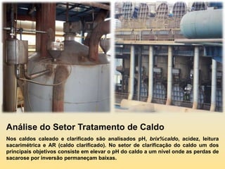 Análise do Setor Tratamento de Caldo
Nos caldos caleado e clarificado são analisados pH, brix%caldo, acidez, leitura
sacarimétrica e AR (caldo clarificado). No setor de clarificação do caldo um dos
principais objetivos consiste em elevar o pH do caldo a um nível onde as perdas de
sacarose por inversão permaneçam baixas.
 