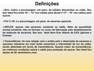 Definições
Brix: indica a porcentagem, em peso, de sólidos dissolvidos no caldo. Seu
teor ideal fica entre 10° – 12° nos caldos para álcool e 13° – 16° nos caldos para
açúcar.

Pol % CE: é a porcentagem, em peso, de sacarose aparente.

AR%CE: açúcar, não sacarose, existente no caldo. Além da quantidade
normal existente, eles se formam no curso da fabricação pelo desdobramento
da molécula de sacarose. Seu teor ideal deve ficar abaixo de 0,8% (glicose e
frutose).

Transmitância: há uma relação com a acidez pois a destruição de sacarose e
açúcares redutores em meio ácido aumentam a intensidade da cor do caldo,
sendo detectada em forma de transmitância. Quanto maior da transmitância,
em melhores condições estará o caldo para produção de açúcar. Seu ideal fica
abaixo de 50 nanômetros (nm).
 