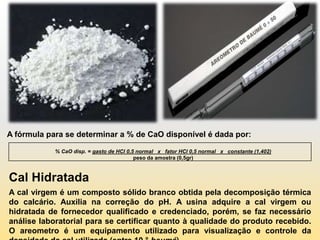 A fórmula para se determinar a % de CaO disponível é dada por:

            % CaO disp. = gasto de HCl 0,5 normal x fator HCl 0,5 normal x constante (1,402)
                                          peso da amostra (0,5gr)



Cal Hidratada
A cal virgem é um composto sólido branco obtida pela decomposição térmica
do calcário. Auxilia na correção do pH. A usina adquire a cal virgem ou
hidratada de fornecedor qualificado e credenciado, porém, se faz necessário
análise laboratorial para se certificar quanto à qualidade do produto recebido.
O areometro é um equipamento utilizado para visualização e controle da
 