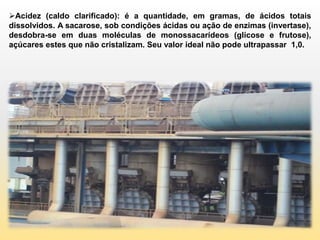 Acidez (caldo clarificado): é a quantidade, em gramas, de ácidos totais
dissolvidos. A sacarose, sob condições ácidas ou ação de enzimas (invertase),
desdobra-se em duas moléculas de monossacarídeos (glicose e frutose),
açúcares estes que não cristalizam. Seu valor ideal não pode ultrapassar 1,0.
 